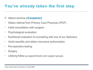 You’ve already taken the first step

    Attend seminar (Complete!)
•    Obtain referral from Primary Care Physician (PCP)
•    Initial consultation with surgeon
•    Psychological evaluation
•    Nutritional evaluation & counseling with one of our dieticians
•    Verify benefits and obtain insurance authorization
•    Pre-operative testing
•    Surgery
•    Lifelong follow-up appointments and support groups
                                                 September 26, 2008




Texas Laparoscopic Consultants, LLP April 2009
 