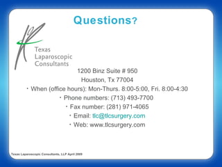 Questions?



                               1200 Binz Suite # 950
                                Houston, Tx 77004
          •   When (office hours): Mon-Thurs. 8:00-5:00, Fri. 8:00-4:30
                        • Phone numbers: (713) 493-7700
                          • Fax number: (281) 971-4065
                            • Email: tlc@tlcsurgery.com
                            • Web: www.tlcsurgery.com




Texas Laparoscopic Consultants, LLP April 2009
 