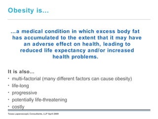 Obesity is…


  …a medical condition in which excess body fat
  has accumulated to the extent that it may have
      an adverse effect on health, leading to
    reduced life expectancy and/or increased
                health problems.

It is also…
• multi-factorial (many different factors can cause obesity)
• life-long
• progressive
• potentially life-threatening September 26, 2008
• costly
Texas Laparoscopic Consultants, LLP April 2009
 
