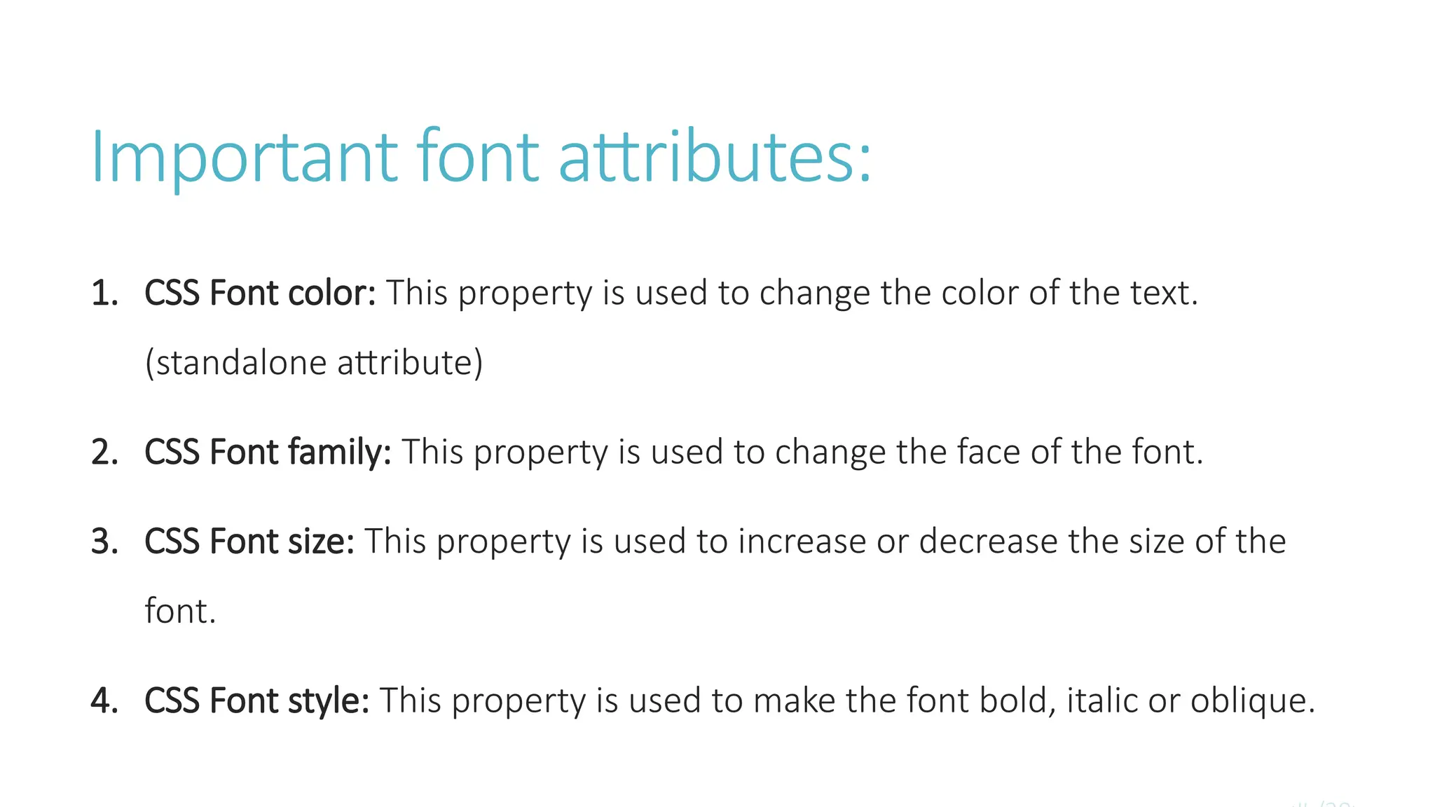 Important font attributes:
1. CSS Font color: This property is used to change the color of the text.
(standalone attribute)
2. CSS Font family: This property is used to change the face of the font.
3. CSS Font size: This property is used to increase or decrease the size of the
font.
4. CSS Font style: This property is used to make the font bold, italic or oblique.
 