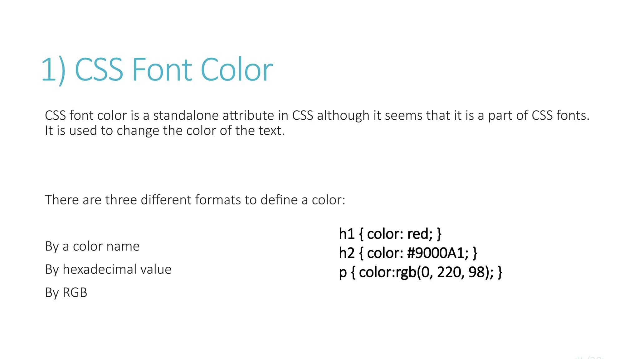1) CSS Font Color
CSS font color is a standalone attribute in CSS although it seems that it is a part of CSS fonts.
It is used to change the color of the text.
There are three different formats to define a color:
By a color name
By hexadecimal value
By RGB
h1 { color: red; }
h2 { color: #9000A1; }
p { color:rgb(0, 220, 98); }
 