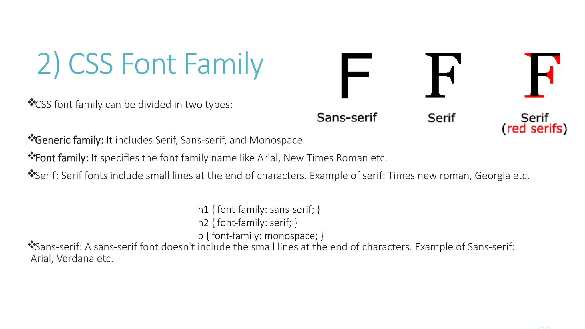 2) CSS Font Family
CSS font family can be divided in two types:
Generic family: It includes Serif, Sans-serif, and Monospace.
Font family: It specifies the font family name like Arial, New Times Roman etc.
Serif: Serif fonts include small lines at the end of characters. Example of serif: Times new roman, Georgia etc.
Sans-serif: A sans-serif font doesn't include the small lines at the end of characters. Example of Sans-serif:
Arial, Verdana etc.
h1 { font-family: sans-serif; }
h2 { font-family: serif; }
p { font-family: monospace; }
 