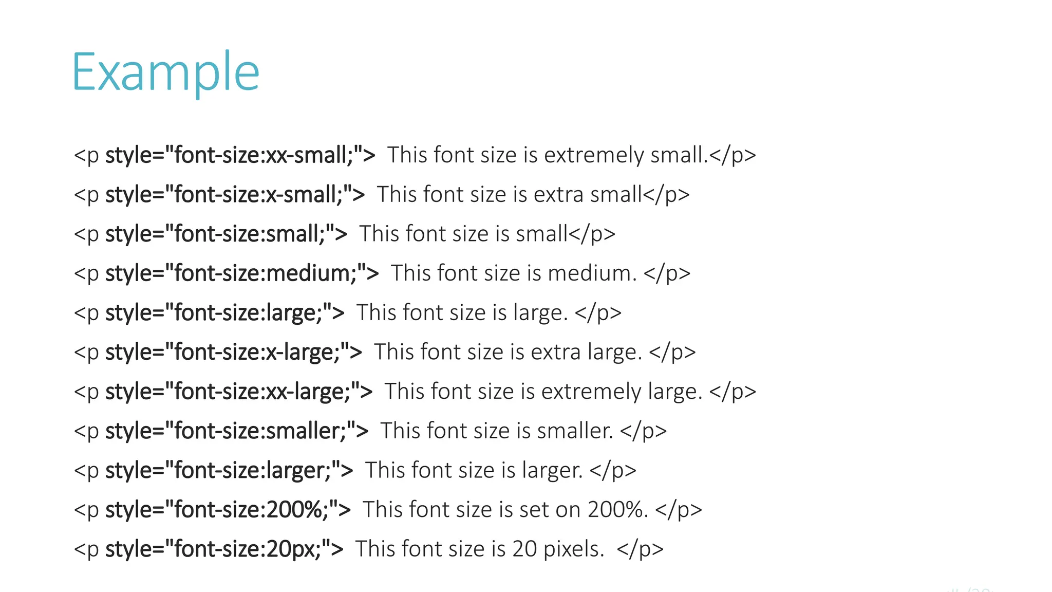 Example
<p style="font-size:xx-small;"> This font size is extremely small.</p>
<p style="font-size:x-small;"> This font size is extra small</p>
<p style="font-size:small;"> This font size is small</p>
<p style="font-size:medium;"> This font size is medium. </p>
<p style="font-size:large;"> This font size is large. </p>
<p style="font-size:x-large;"> This font size is extra large. </p>
<p style="font-size:xx-large;"> This font size is extremely large. </p>
<p style="font-size:smaller;"> This font size is smaller. </p>
<p style="font-size:larger;"> This font size is larger. </p>
<p style="font-size:200%;"> This font size is set on 200%. </p>
<p style="font-size:20px;"> This font size is 20 pixels. </p>
 