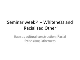 Seminar week 4 – Whiteness and
       Racialised Other
   Race as cultural construction; Racial
          fetishsism; Otherness
 