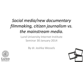 Social media/new documentary
filmmaking, citizen journalism vs.
the mainstream media.
Lund University Internet Institute
Seminar 30 January 2014
By dr. Joshka Wessels

 