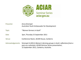 Presenter          Anna Strempel
                   Australian Youth Ambassador for Development

Topic              “Women farmers in Aceh”

Date               3pm, Thursday 15 September 2011

Venue              Conference Room, ACIAR House, Canberra

Acknowledgements   Strempel A (2011) Women's farming groups in Aceh: reflections from a
                   year as a volunteer, ACIAR Seminar Series presentation,
                   15 September 2011, Canberra, Australia.
 