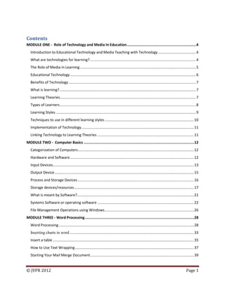© JYPR 2012 Page 1
Contents
MODULE ONE - Role of Technology and Media In Education...............................................................4
Introduction to Educational Technology and Media Teaching with Technology .....................................4
What are technologies for learning? ........................................................................................................4
The Role of Media in Learning ..................................................................................................................5
Educational Technology............................................................................................................................6
Benefits of Technology .............................................................................................................................7
What is learning? ......................................................................................................................................7
Learning Theories......................................................................................................................................7
Types of Learners......................................................................................................................................8
Learning Styles ..........................................................................................................................................9
Techniques to use in different learning styles........................................................................................10
Implementation of Technology...............................................................................................................11
Linking Technology to Learning Theories ...............................................................................................11
MODULE TWO - Computer Basics ....................................................................................................12
Categorization of Computers..................................................................................................................12
Hardware and Software..........................................................................................................................12
Input Devices...........................................................................................................................................13
Output Device.........................................................................................................................................15
Process and Storage Devices ..................................................................................................................16
Storage devices/resources......................................................................................................................17
What is meant by Software?...................................................................................................................21
Systems Software or operating software ...............................................................................................22
File Management Operations using Windows........................................................................................26
MODULE THREE - Word Processing...................................................................................................28
Word Processing .....................................................................................................................................28
Inserting charts in word ..........................................................................................................................33
Insert a table...........................................................................................................................................35
How to Use Text Wrapping.....................................................................................................................37
Starting Your Mail Merge Document......................................................................................................39
 