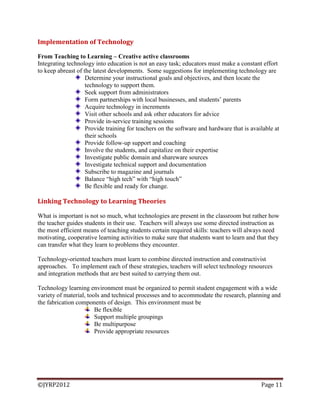 ©JYRP2012 Page 11
Implementation of Technology
From Teaching to Learning – Creative active classrooms
Integrating technology into education is not an easy task; educators must make a constant effort
to keep abreast of the latest developments. Some suggestions for implementing technology are
Determine your instructional goals and objectives, and then locate the
technology to support them.
Seek support from administrators
Form partnerships with local businesses, and students‘ parents
Acquire technology in increments
Visit other schools and ask other educators for advice
Provide in-service training sessions
Provide training for teachers on the software and hardware that is available at
their schools
Provide follow-up support and coaching
Involve the students, and capitalize on their expertise
Investigate public domain and shareware sources
Investigate technical support and documentation
Subscribe to magazine and journals
Balance ―high tech‖ with ―high touch‖
Be flexible and ready for change.
Linking Technology to Learning Theories
What is important is not so much, what technologies are present in the classroom but rather how
the teacher guides students in their use. Teachers will always use some directed instruction as
the most efficient means of teaching students certain required skills: teachers will always need
motivating, cooperative learning activities to make sure that students want to learn and that they
can transfer what they learn to problems they encounter.
Technology-oriented teachers must learn to combine directed instruction and constructivist
approaches. To implement each of these strategies, teachers will select technology resources
and integration methods that are best suited to carrying them out.
Technology learning environment must be organized to permit student engagement with a wide
variety of material, tools and technical processes and to accommodate the research, planning and
the fabrication components of design. This environment must be
Be flexible
Support multiple groupings
Be multipurpose
Provide appropriate resources
 