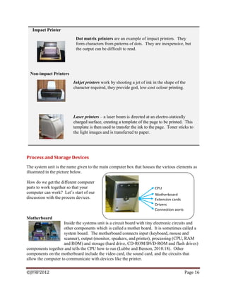 ©JYRP2012 Page 16
Impact Printer
Dot matrix printers are an example of impact printers. They
form characters from patterns of dots. They are inexpensive, but
the output can be difficult to read.
Non-impact Printers
Inkjet printers work by shooting a jet of ink in the shape of the
character required, they provide god, low-cost colour printing.
Laser printers – a laser beam is directed at an electro-statically
charged surface, creating a template of the page to be printed. This
template is then used to transfer the ink to the page. Toner sticks to
the light images and is transferred to paper.
Process and Storage Devices
The system unit is the name given to the main computer box that houses the various elements as
illustrated in the picture below.
How do we get the different computer
parts to work together so that your
computer can work? Let‘s start of our
discussion with the process devices.
Motherboard
Inside the systems unit is a circuit board with tiny electronic circuits and
other components which is called a mother board. It is sometimes called a
system board. The motherboard connects input (keyboard, mouse and
scanner), output (monitor, speakers, and printer), processing (CPU, RAM
and ROM) and storage (hard drive, CD-ROM/DVD-ROM and flash drives)
components together and tells the CPU how to run (Lubbe and Benson, 2010:18). Other
components on the motherboard include the video card, the sound card, and the circuits that
allow the computer to communicate with devices like the printer.
Motherboard
CPU
Drivers
Extension cards
Connection ports
 