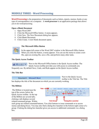 ©JYRP2012 Page 28
MODULE THREE - Word Processing
Word Processing is the preparation of documents such as letters, reports, memos, books or any
type of correspondence on a computer. A word processor is an application package that allows
you to do word processing.
Open a Blank Document
1. Open Word 2007.
2. Click the Microsoft Office button. A menu appears.
3. Click New. The New Document dialog box appears.
4. Click Blank Document.
5. Click Create. A new blank document opens.
The Microsoft Office Button
In the upper-left corner of the Word 2007 window is the Microsoft Office button.
When you click the button, a menu appears. You can use the menu to create a new
file, open an existing file, save a file, and perform many other tasks.
The Quick Access Toolbar
Next to the Microsoft Office button is the Quick Access toolbar. The
Quick Access toolbar provides you with access to commands you
frequently use. By default Save, Undo, and Redo appear on the Quick Access toolbar.
The Title Bar
Next to the Quick Access
toolbar is the Title bar. The Title
bar displays the title of the document on which you are currently working.
The Ribbon
The Ribbon is located near the
top of the screen, below the
Quick Access toolbar. At the top
of the Ribbon are several tabs;
clicking a tab displays several
related command groups. Within
each group are related command buttons. You click buttons to issue commands or to access
menus and dialog boxes. You may also find a dialog box launcher in the bottom-right corner of a
group. Clicking the dialog box launcher gives you access to additional commands via a dialog
box.
 
