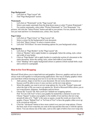 ©JYRP2012 Page 37
Page Background
1. Left click on "Page Layout" tab.
2. Find "Page Background" section.
Watermark
1. Left click on "Watermark" on the "Page Layout" tab.
2. Select a pre-made watermark from the drop-down menu or select "Custom Watermark."
3. For custom watermarks, select either "Picture Watermark" or "Text Watermark." For
pictures, left click the "Select Picture" button and add in your picture. For text, decide on what
text you want and how it is formatted (size, colour, font, layout).
Page Colour
1. Left click on "Page Colour" on "Page Layout" tab.
2. Select a colour for the background of your document.
3. Left click "More Colours" to select a custom colour.
4. Left click "Fill Effects" for more formatting options for your background colour.
Page Borders
1. Left click on "Page Borders" on the "Page Layout" tab.
2. Click on "Borders" tab to apply borders to a paragraph. Select the setting, style, colour
and width of your border.
3. Click on "Page Border" tab to apply borders to a particular section of a document or the
entire document. Select the setting, style, colour and width of your border.
4. Click "Shading" tab to apply background colours or patterns (which include both a style
and a colour) to a paragraph.
How to Use Text Wrapping
Microsoft Word allows you to input both text and graphics. However, graphics and text do not
always work well together in word processing applications. One way to display graphics where
you want them without messing up your text is to use the text wrap feature.
1. Add a picture, shape or text box to your document. Do not worry about its location yet
because you'll be able to move it once you have set the text wrap options.
2. Select the graphic you want to set text wrap options for. Go to the "Format" menu and
select the type of file you want to set options for. Word in Microsoft Office allows you to
text wrap pictures, diagrams, AutoShapes and text boxes.
3. Choose the "Layout" tab. Here you'll see 5 default text wrapping options.
Pick "In Line with Text" to have your graphic be treated like a character in your text.
Choose "Square" to place your graphic in the middle of text and have the text wrap
around all sides of it. "Tight" is the same as square, except the words are closer to the
graphic. Choose "Behind Text" or "In Front of Text" to have the graphic either cover up
or be covered up with text.
4. Click the "Advanced" button to have more control over your text wrap options. Choose
the basic style of text wrap that you want at the top and then fine tune it with the options
below. You can choose one of the sides, such as left, right or both to have text wrap only
 