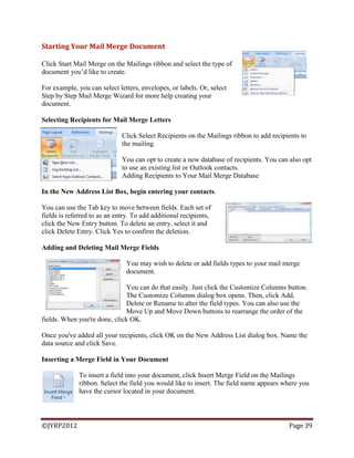 ©JYRP2012 Page 39
Starting Your Mail Merge Document
Click Start Mail Merge on the Mailings ribbon and select the type of
document you‘d like to create.
For example, you can select letters, envelopes, or labels. Or, select
Step by Step Mail Merge Wizard for more help creating your
document.
Selecting Recipients for Mail Merge Letters
Click Select Recipients on the Mailings ribbon to add recipients to
the mailing.
You can opt to create a new database of recipients. You can also opt
to use an existing list or Outlook contacts.
Adding Recipients to Your Mail Merge Database
In the New Address List Box, begin entering your contacts.
You can use the Tab key to move between fields. Each set of
fields is referred to as an entry. To add additional recipients,
click the New Entry button. To delete an entry, select it and
click Delete Entry. Click Yes to confirm the deletion.
Adding and Deleting Mail Merge Fields
You may wish to delete or add fields types to your mail merge
document.
You can do that easily. Just click the Customize Columns button.
The Customize Columns dialog box opens. Then, click Add,
Delete or Rename to alter the field types. You can also use the
Move Up and Move Down buttons to rearrange the order of the
fields. When you're done, click OK.
Once you've added all your recipients, click OK on the New Address List dialog box. Name the
data source and click Save.
Inserting a Merge Field in Your Document
To insert a field into your document, click Insert Merge Field on the Mailings
ribbon. Select the field you would like to insert. The field name appears where you
have the cursor located in your document.
 