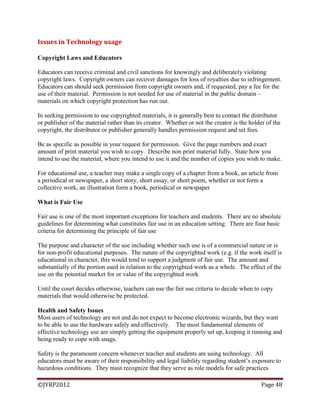 ©JYRP2012 Page 48
Issues in Technology usage
Copyright Laws and Educators
Educators can receive criminal and civil sanctions for knowingly and deliberately violating
copyright laws. Copyright owners can recover damages for loss of royalties due to infringement.
Educators can should seek permission from copyright owners and, if requested, pay a fee for the
use of their material. Permission is not needed for use of material in the public domain –
materials on which copyright protection has run out.
In seeking permission to use copyrighted materials, it is generally best to contact the distributor
or publisher of the material rather than its creator. Whether or not the creator is the holder of the
copyright, the distributor or publisher generally handles permission request and set fees.
Be as specific as possible in your request for permission. Give the page numbers and exact
amount of print material you wish to copy. Describe non print material fully. State how you
intend to use the material, where you intend to use it and the number of copies you wish to make.
For educational use, a teacher may make a single copy of a chapter from a book, an article from
a periodical or newspaper, a short story, short essay, or short poem, whether or not form a
collective work, an illustration form a book, periodical or newspaper
What is Fair Use
Fair use is one of the most important exceptions for teachers and students. There are no absolute
guidelines for determining what constitutes fair use in an education setting. There are four basic
criteria for determining the principle of fair use
The purpose and character of the use including whether such use is of a commercial nature or is
for non-profit educational purposes. The nature of the copyrighted work (e.g. if the work itself is
educational in character, this would tend to support a judgment of fair use. The amount and
substantially of the portion used in relation to the copyrighted work as a whole. The effect of the
use on the potential market for or value of the copyrighted work
Until the court decides otherwise, teachers can use the fair use criteria to decide when to copy
materials that would otherwise be protected.
Health and Safety Issues
Most users of technology are not and do not expect to become electronic wizards, but they want
to be able to use the hardware safely and effectively. The most fundamental elements of
effective technology use are simply getting the equipment properly set up, keeping it running and
being ready to cope with snags.
Safety is the paramount concern whenever teacher and students are using technology. All
educators must be aware of their responsibility and legal liability regarding student‘s exposure to
hazardous conditions. They must recognize that they serve as role models for safe practices
 