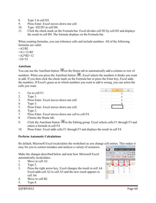 ©JYRP2012 Page 60
8. Type 3 in cell D3.
9. Press Enter. Excel moves down one cell.
10. Type =D2/D3 in cell D4.
11. Click the check mark on the Formula bar. Excel divides cell D2 by cell D3 and displays
the result in cell D4. The formula displays on the Formula bar.
When creating formulas, you can reference cells and include numbers. All of the following
formulas are valid:
=A2/B2
=A1+12-B3
=A2*B2+12
=24+53
AutoSum
You can use the AutoSum button on the Home tab to automatically add a column or row of
numbers. When you press the AutoSum button , Excel selects the numbers it thinks you want
to add. If you then click the check mark on the Formula bar or press the Enter key, Excel adds
the numbers. If Excel's guess as to which numbers you want to add is wrong, you can select the
cells you want.
1. Go to cell F1.
2. Type 3.
3. Press Enter. Excel moves down one cell.
4. Type 3.
5. Press Enter. Excel moves down one cell.
6. Type 3.
7. Press Enter. Excel moves down one cell to cell F4.
8. Choose the Home tab.
9. Click the AutoSum button in the Editing group. Excel selects cells F1 through F3 and
enters a formula in cell F4.
10. Press Enter. Excel adds cells F1 through F3 and displays the result in cell F4.
Perform Automatic Calculations
By default, Microsoft Excel recalculates the worksheet as you change cell entries. This makes it
easy for you to correct mistakes and analyze a variety of scenarios.
Make the changes described below and note how Microsoft Excel
automatically recalculates.
1. Move to cell A2.
2. Type 2.
3. Press the right arrow key. Excel changes the result in cell A4.
Excel adds cell A2 to cell A3 and the new result appears in
cell A4.
4. Move to cell B2.
5. Type 8.
 