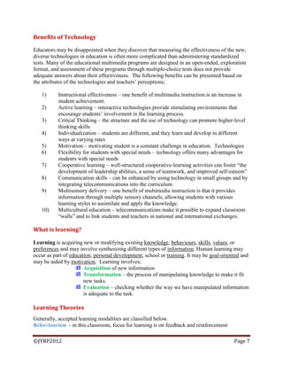 ©JYRP2012 Page 7
Benefits of Technology
Educators may be disappointed when they discover that measuring the effectiveness of the new,
diverse technologies in education is often more complicated than administering standardized
tests. Many of the educational multimedia programs are designed in an open-ended, exploration
format, and assessment of these programs through multiple-choice tests does not provide
adequate answers about their effectiveness. The following benefits can be presented based on
the attributes of the technologies and teachers‘ perceptions;
1) Instructional effectiveness – one benefit of multimedia instruction is an increase in
student achievement.
2) Active learning – interactive technologies provide stimulating environments that
encourage students‘ involvement in the learning process.
3) Critical Thinking – the structure and the use of technology can promote higher-level
thinking skills
4) Individualization – students are different, and they learn and develop in different
ways at varying rates
5) Motivation – motivating student is a constant challenge in education. Technologies
6) Flexibility for students with special needs – technology offers many advantages for
students with special needs
7) Cooperative learning – well-structured cooperative-learning activities can foster ―the
development of leadership abilities, a sense of teamwork, and improved self-esteem‖
8) Communication skills – can be enhanced by using technology in small groups and by
integrating telecommunications into the curriculum
9) Multisensory delivery – one benefit of multimedia instruction is that it provides
information through multiple sensory channels, allowing students with various
learning styles to assimilate and apply the knowledge.
10) Multicultural education – telecommunications make it possible to expand classroom
―walls‖ and to link students and teachers in national and international exchanges.
What is learning?
Learning is acquiring new or modifying existing knowledge, behaviours, skills, values, or
preferences and may involve synthesizing different types of information. Human learning may
occur as part of education, personal development, school or training. It may be goal-oriented and
may be aided by motivation. Learning involves;
 Acquisition of new information
 Transformation – the process of manipulating knowledge to make it fit
new tasks.
 Evaluation – checking whether the way we have manipulated information
is adequate to the task.
Learning Theories
Generally, accepted learning modalities are classified below.
Behaviourism - in this classroom, focus for learning is on feedback and reinforcement
 