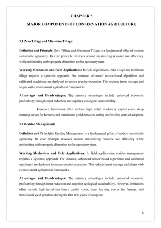 6
CHAPTER 5
MAJOR COMPONENTS OF CONSERVATION AGRICULTURE
5.1 Zero Tillage and Minimum Tillage:
Definition and Principle: Zero Tillage and Minimum Tillage is a fundamental pillar of modern
sustainable agronomy. Its core principle revolves around maximizing resource use efficiency
while minimizing anthropogenic disruption to the agroecosystem.
Working Mechanism and Field Applications: In field applications, zero tillage and minimum
tillage requires a systemic approach. For instance, advanced sensor-based algorithms and
calibrated machinery are deployed to ensure precise execution. This reduces input wastage and
aligns with climate-smart agricultural frameworks.
Advantages and Disadvantages: The primary advantages include enhanced economic
profitability through input reduction and superior ecological sustainability.
However, limitations often include high initial machinery capital costs, steep
learning curves for farmers, and transitional yield penalties during the first few years of adoption.
5.2 Residue Management:
Definition and Principle: Residue Management is a fundamental pillar of modern sustainable
agronomy. Its core principle revolves around maximizing resource use efficiency while
minimizing anthropogenic disruption to the agroecosystem.
Working Mechanism and Field Applications: In field applications, residue management
requires a systemic approach. For instance, advanced sensor-based algorithms and calibrated
machinery are deployed to ensure precise execution. This reduces input wastage and aligns with
climate-smart agricultural frameworks.
Advantages and Disadvantages: The primary advantages include enhanced economic
profitability through input reduction and superior ecological sustainability. However, limitations
often include high initial machinery capital costs, steep learning curves for farmers, and
transitional yield penalties during the first few years of adoption.
 