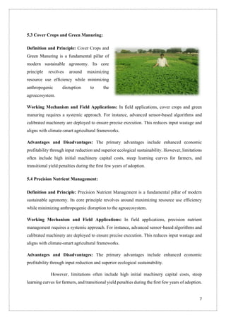 7
5.3 Cover Crops and Green Manuring:
Definition and Principle: Cover Crops and
Green Manuring is a fundamental pillar of
modern sustainable agronomy. Its core
principle revolves around maximizing
resource use efficiency while minimizing
anthropogenic disruption to the
agroecosystem.
Working Mechanism and Field Applications: In field applications, cover crops and green
manuring requires a systemic approach. For instance, advanced sensor-based algorithms and
calibrated machinery are deployed to ensure precise execution. This reduces input wastage and
aligns with climate-smart agricultural frameworks.
Advantages and Disadvantages: The primary advantages include enhanced economic
profitability through input reduction and superior ecological sustainability. However, limitations
often include high initial machinery capital costs, steep learning curves for farmers, and
transitional yield penalties during the first few years of adoption.
5.4 Precision Nutrient Management:
Definition and Principle: Precision Nutrient Management is a fundamental pillar of modern
sustainable agronomy. Its core principle revolves around maximizing resource use efficiency
while minimizing anthropogenic disruption to the agroecosystem.
Working Mechanism and Field Applications: In field applications, precision nutrient
management requires a systemic approach. For instance, advanced sensor-based algorithms and
calibrated machinery are deployed to ensure precise execution. This reduces input wastage and
aligns with climate-smart agricultural frameworks.
Advantages and Disadvantages: The primary advantages include enhanced economic
profitability through input reduction and superior ecological sustainability.
However, limitations often include high initial machinery capital costs, steep
learning curves for farmers, and transitional yield penalties during the first few years of adoption.
 