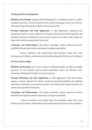 8
5.5 Integrated Weed Management:
Definition and Principle: Integrated Weed Management is a fundamental pillar of modern
sustainable agronomy. Its core principle revolves around maximizing resource use efficiency
while minimizing anthropogenic disruption to the agroecosystem.
Working Mechanism and Field Applications: In field applications, integrated weed
management requires a systemic approach. For instance, advanced sensor-based algorithms and
calibrated machinery are deployed to ensure precise execution. This reduces input wastage and
aligns with climate-smart agricultural frameworks.
Advantages and Disadvantages: The primary advantages include enhanced economic
profitability through input reduction and superior ecological sustainability.
However, limitations often include high initial machinery capital costs, steep
learning curves for farmers, and transitional yield penalties during the first few years of adoption.
5.6 Laser Land Levelling:
Definition and Principle: Laser Land Levelling is a fundamental pillar of modern sustainable
agronomy. Its core principle revolves around maximizing resource use efficiency while
minimizing anthropogenic disruption to the agroecosystem.
Working Mechanism and Field Applications: In field applications, laser land levelling
requires a systemic approach. For instance, advanced sensor-based algorithms and calibrated
machinery are deployed to ensure precise execution. This reduces input wastage and aligns with
climate-smart agricultural frameworks.
Advantages and Disadvantages: The primary advantages include enhanced economic
profitability through input reduction and superior ecological sustainability.
However, limitations often include high initial machinery capital costs, steep
learning curves for farmers, and transitional yield penalties during the first few years of adoption.
 