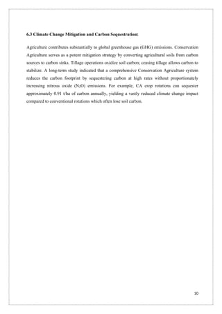 10
6.3 Climate Change Mitigation and Carbon Sequestration:
Agriculture contributes substantially to global greenhouse gas (GHG) emissions. Conservation
Agriculture serves as a potent mitigation strategy by converting agricultural soils from carbon
sources to carbon sinks. Tillage operations oxidize soil carbon; ceasing tillage allows carbon to
stabilize. A long-term study indicated that a comprehensive Conservation Agriculture system
reduces the carbon footprint by sequestering carbon at high rates without proportionately
increasing nitrous oxide (N2O) emissions. For example, CA crop rotations can sequester
approximately 0.91 t/ha of carbon annually, yielding a vastly reduced climate change impact
compared to conventional rotations which often lose soil carbon.
 
