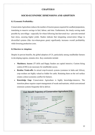 12
CHAPTER 8
SOCIO-ECONOMIC DIMENSIONS AND ADOPTION
8.1 Economic Profitability:
Conservation Agriculture reduces the number of tractors passes required for seedbed preparation,
translating to massive savings in fuel, labour, and time. Furthermore, the timely sowing made
possible by zero-tillage—especially for wheat following late-harvested rice—prevents terminal
heat stress, securing higher yields. Studies indicate that integrating conservation tillage in
diversified systems (like rice-wheat-green gram) significantly increases overall profitability
while lowering production costs.
8.2 Barriers to Adoption:
Despite its proven benefits, the global adoption of CA, particularly among smallholder farmers
in developing regions, remains slow. Key constraints include:
• Machinery Access: ZT drills and Happy Seeders are capital intensive. Custom hiring
centres (CHCs) are necessary for smallholder access.
• Residue Trade-offs: In mixed crop-livestock systems (common in India and Africa),
crop residues are highly valued as fodder for cattle. Retaining them on the soil surface
creates a direct economic conflict for farmers.
• Knowledge Gap: Conservation Agriculture is highly knowledge-intensive. The
transition phase requires expert management of weeds and nutrients, which conventional
extension systems frequently fail to deliver.
 