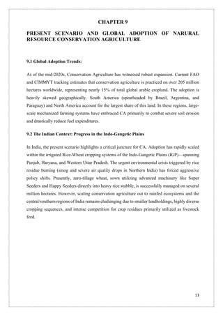 13
CHAPTER 9
PRESENT SCENARIO AND GLOBAL ADOPTION OF NARURAL
RESOURCE CONSERVATION AGRICULTURE
9.1 Global Adoption Trends:
As of the mid-2020s, Conservation Agriculture has witnessed robust expansion. Current FAO
and CIMMYT tracking estimates that conservation agriculture is practiced on over 205 million
hectares worldwide, representing nearly 15% of total global arable cropland. The adoption is
heavily skewed geographically. South America (spearheaded by Brazil, Argentina, and
Paraguay) and North America account for the largest share of this land. In these regions, large-
scale mechanized farming systems have embraced CA primarily to combat severe soil erosion
and drastically reduce fuel expenditures.
9.2 The Indian Context: Progress in the Indo-Gangetic Plains
In India, the present scenario highlights a critical juncture for CA. Adoption has rapidly scaled
within the irrigated Rice-Wheat cropping systems of the Indo-Gangetic Plains (IGP)—spanning
Punjab, Haryana, and Western Uttar Pradesh. The urgent environmental crisis triggered by rice
residue burning (smog and severe air quality drops in Northern India) has forced aggressive
policy shifts. Presently, zero-tillage wheat, sown utilizing advanced machinery like Super
Seeders and Happy Seeders directly into heavy rice stubble, is successfully managed on several
million hectares. However, scaling conservation agriculture out to rainfed ecosystems and the
central/southern regions of India remains challenging due to smaller landholdings, highly diverse
cropping sequences, and intense competition for crop residues primarily utilized as livestock
feed.
 