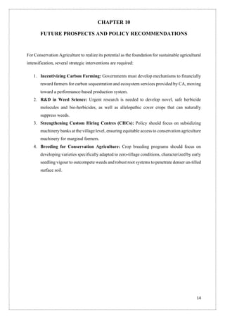 14
CHAPTER 10
FUTURE PROSPECTS AND POLICY RECOMMENDATIONS
For Conservation Agriculture to realize its potential as the foundation for sustainable agricultural
intensification, several strategic interventions are required:
1. Incentivizing Carbon Farming: Governments must develop mechanisms to financially
reward farmers for carbon sequestration and ecosystem services provided by CA, moving
toward a performance-based production system.
2. R&D in Weed Science: Urgent research is needed to develop novel, safe herbicide
molecules and bio-herbicides, as well as allelopathic cover crops that can naturally
suppress weeds.
3. Strengthening Custom Hiring Centres (CHCs): Policy should focus on subsidizing
machinery banks at the village level, ensuring equitable access to conservation agriculture
machinery for marginal farmers.
4. Breeding for Conservation Agriculture: Crop breeding programs should focus on
developing varieties specifically adapted to zero-tillage conditions, characterized by early
seedling vigour to outcompete weeds and robust root systems to penetrate denser un-tilled
surface soil.
 