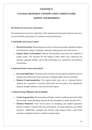 15
CHAPTER 11
NATURAL RESOURCE CONSERVATION AGRICULTURE:
MERITS AND DEMERITS
The Merits of Conservation Agriculture:
The transition to Conservation Agriculture yields significant environmental, physical, and socio-
economic benefits, particularly over medium-to-long-term horizons.
1. Soil Health and Erosion Control:
• Physical Protection: Maintaining cover crops or leaving crop residues shields the topsoil
from the kinetic energy of raindrops, drastically reducing water and wind erosion.
• Organic Matter Accumulation: Minimal soil disturbance slows down the oxidation of
organic matter. This increases the Soil Organic Carbon (SOC) pool, improving soil
structure, aggregate stability, and overall soil biology (e.g., earthworms and beneficial
mycorrhizae).
2. Enhanced Water Conservation (H2O):
• Increased Infiltration: The preservation of natural soil macropores (created by old root
channels and earthworms) allows rainwater to infiltrate deeper into the soil profile.
• Reduced Evapotranspiration: The organic mulch layer acts as a physical barrier,
reducing the evaporation of moisture (H2O) from the soil surface. This significantly
enhances drought resilience in arid and semi-arid regions.
3. Climate Change Mitigation and Air Quality:
• Carbon Sequestration: By minimizing soil tillage, carbon is stabilized and stored within
the soil profile rather than being released into the atmosphere as carbon dioxide (CO2).
• Emission Reduction: Fewer tractor passes for ploughing and seedbed preparation
directly translate to reduced fossil fuel consumption, lowering greenhouse gas (GHG)
emissions. Additionally, managed crop rotations help mitigate nitrous oxide (N2O)
emissions compared to intensive synthetic nitrogen setups.
 
