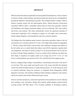 ABSTRACT
While the Green Revolution significantly increased global food production, its heavy reliance
on intensive tillage, residue burning, and chemical inputs has caused severe soil degradation,
groundwater depletion, and declining crop yields. This ecological decline is highly visible in
intensive farming systems like the Indo-Gangetic Plains. Natural Resource Conservation
Agriculture (NRCA) offers a sustainable solution based on three main principles: minimal
soil disturbance (zero-tillage), permanent organic soil cover (retaining ≥30% crop residue),
and diverse crop rotations. This study systematically reviews the agronomic principles of
Conservation Agriculture (CA), evaluating its impacts on soil health, water conservation,
climate change mitigation, weed management, and socio-economic adoption.
The findings show that adopting natural resource conservation agriculture improves the soil
environment over a transition period of 3-5 years. Zero-tillage helps maintain soil aggregates
(> 250 μm), reduces bulk density, and increases water infiltration. Keeping crop residues on
the soil surface acts as a natural mulch that reduces water (H2O) evaporation, regulates daily
soil temperature, and improves nutrient cycling N, P, K and micronutrients like Fe and Zn).
In terms of climate change mitigation, CA acts as a carbon sink by reducing soil carbon loss
from tillage. It sequesters soil organic carbon at an average rate of 0.91 t C ha-1
yr-1
and
lowers overall greenhouse gas emissions (CO2, CH4, and N2O) from the cropping system.
However, stopping tillage changes weed problems, concentrating weed seeds in the top 0-5
cm soil layer. This causes rapid weed growth early in the season and shifts the dominant
weeds from annual broadleaf species to tough perennial grasses. To avoid relying too much
on chemical herbicides during the transition, an Integrated Weed Management (IWM)
approach is necessary. This includes combining residue mulching, competitive crop varieties,
and diverse rotations like the Rice-Wheat-Green gram system.
From an economic perspective, conservation agriculture lowers production costs by reducing
fuel, machinery wear, and labour. Despite these benefits, global adoption remains limited,
covering around ≈205 Mha (about ≈15% of global cropland). In developing countries,
 