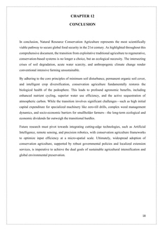 18
CHAPTER 12
CONCLUSION
In conclusion, Natural Resource Conservation Agriculture represents the most scientifically
viable pathway to secure global food security in the 21st century. As highlighted throughout this
comprehensive document, the transition from exploitative traditional agriculture to regenerative,
conservation-based systems is no longer a choice, but an ecological necessity. The intersecting
crises of soil degradation, acute water scarcity, and anthropogenic climate change render
conventional intensive farming unsustainable.
By adhering to the core principles of minimum soil disturbance, permanent organic soil cover,
and intelligent crop diversification, conservation agriculture fundamentally restores the
biological health of the pedosphere. This leads to profound agronomic benefits, including
enhanced nutrient cycling, superior water use efficiency, and the active sequestration of
atmospheric carbon. While the transition involves significant challenges—such as high initial
capital expenditure for specialized machinery like zero-till drills, complex weed management
dynamics, and socio-economic barriers for smallholder farmers—the long-term ecological and
economic dividends far outweigh the transitional hurdles.
Future research must pivot towards integrating cutting-edge technologies, such as Artificial
Intelligence, remote sensing, and precision robotics, with conservation agriculture frameworks
to optimize input efficiency at a micro-spatial scale. Ultimately, widespread adoption of
conservation agriculture, supported by robust governmental policies and localized extension
services, is imperative to achieve the dual goals of sustainable agricultural intensification and
global environmental preservation.
 