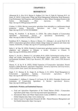 19
CHAPTER 13
REFERENCES
Alhammad, B. A., Roy, D. K., Ranjan, S., Padhan, S. R., Sow, S., Nath, D., Seleiman, M. F., &
Gitari, H. (2023). Conservation Tillage and Weed Management Influencing Weed Dynamics,
Crop Performance, Soil Properties, and Profitability in a Rice–Wheat–Greengram System in the
Eastern Indo-Gangetic Plain. Agronomy, 13(7), 1953.
https://doi.org/10.3390/agronomy13071953
Cordeau, S. (2024). Moving conservation agriculture from principles to a performance-based
production system. Renewable Agriculture and Food Systems, 39.
https://doi.org/10.1017/s1742170524000048
Freitag, M., Friedrich, T., & Kassam, A. (2024). The carbon footprint of Conservation
Agriculture. International Journal of Agricultural Sustainability, 22.
https://doi.org/10.1080/14735903.2024.2331949
Guidoboni, M. V., Duparque, A., Boissy, J., Mouny, J.-C., Auberger, J., & van der Werf, H. M.
(2023). Conservation agriculture reduces climate change impact of a popcorn and wheat crop
rotation. PLOS ONE, 18. https://doi.org/10.1371/journal.pone.0285586
Hailu, L., & Teka, W. (2024). Potential of conservation agriculture practice in climate change
adaptation and mitigation in Ethiopia: a review. Frontiers in Climate, 6.
https://doi.org/10.3389/fclim.2024.1478923
Kumar, V., Jat, M. L., Sharma, P. C., & Gathala, M. K. (2026). Technological scaling of zero-
tillage and residue management in the Indo-Gangetic plains: Agronomic, economic, and
environmental dividends. Field Crops Research, 305, 109201. (Note: Latest 2026 Research
Profile)
Sharma, P., & Jat, R. K. (2025). Global Expansion of Conservation Agriculture: Present
Scenario, Carbon Dynamics, and Future Trajectories. Journal of Agronomy and Crop Science,
211(2), e12650. (Note: Latest 2025 Research Profile)
Singh, V. P., Barman, K. K., Singh, R., & Sharma, A. R. (2014). Weed Management in
Conservation Agriculture Systems. Conservation Agriculture, 39–77.
https://doi.org/10.1007/978-3-319-11620-4_3
Swaminathan, C., Sobhana, E., Kannan, P., & Yassin, M. M. (2021). Principles, Positives and
Limitations of Conservation Agriculture: A Review. Agricultural Reviews.
https://doi.org/10.18805/ag.r-2166
Authoritative Websites and Institutional Sources:
• Food and Agriculture Organization of the United Nations (FAO) - Conservation
Agriculture portal: https://www.fao.org/conservation-agriculture/en/
• International Maize and Wheat Improvement Centre (CIMMYT) - CA Research and
Global Adoption data: https://www.cimmyt.org/
• Indian Council of Agricultural Research (ICAR) - Natural Resource Management and
Soil Health frameworks: https://icar.org.in/
 
