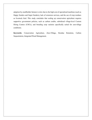 adoption by smallholder farmers is slow due to the high cost of specialized machines (such as
Happy Seeders and Super Seeders), lack of extension services, and the use of crop residues
as livestock feed. This study concludes that scaling up conservation agriculture requires
supportive government policies, such as carbon credits, subsidized village-level Custom
Hiring Centres (CHCs), and breeding crop varieties specifically suited for zero-tillage
conditions.
Keywords: Conservation Agriculture, Zero-Tillage, Residue Retention, Carbon
Sequestration, Integrated Weed Management.
 
