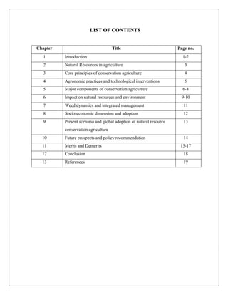 LIST OF CONTENTS
Chapter Title Page no.
1 Introduction 1-2
2 Natural Resources in agriculture 3
3 Core principles of conservation agriculture 4
4 Agronomic practices and technological interventions 5
5 Major components of conservation agriculture 6-8
6 Impact on natural resources and environment 9-10
7 Weed dynamics and integrated management 11
8 Socio-economic dimension and adoption 12
9 Present scenario and global adoption of natural resource
conservation agriculture
13
10 Future prospects and policy recommendation 14
11 Merits and Demerits 15-17
12 Conclusion 18
13 References 19
 