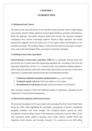 1
CHAPTER 1
INTRODUCTION
1.1 Background and Context:
The advent of the Green Revolution in the mid-20th century primarily relied on high-yielding
crop varieties, intensive tillage, and heavy external inputs (fertilizers, pesticides, and irrigation).
While this approach successfully enhanced global food security, the long-term ecological
consequences have become increasingly apparent. Intensive tillage operations and residue
burning have triggered severe soil erosion, loss of soil organic matter, and disruption of soil
microbial ecosystems. The resulting "fatigue" of the Green Revolution in major agro-ecological
zones, such as the Indo-Gangetic Plains, necessitates an alternative paradigm.
1.2 Defining Conservation Agriculture:
Natural Resource Conservation Agriculture (NRCA) is a sustainable farming system that
prevents the loss of arable land while regenerating degraded soils. According to the Food and
Agriculture Organization (FAO), it is a resource-saving crop production method designed to
achieve high and sustained yields while concurrently conserving the environment. Conservation
Agriculture is fundamentally characterized by three interdependent principles:
1. Continuous minimum mechanical soil disturbance (e.g., zero/no-tillage).
2. Permanent organic soil cover (with crop residues or cover crops).
3. Diversification of crop species (through varied crop rotations or associations).
These principles represent a shift from traditional models of "exploitative" agriculture toward
"regenerative" ecosystem-based management.
1.3 Historical Development and Present Scenario:
The historical development of CA traces back to the devastating Dust Bowl in the United States
during the 1930s, which highlighted the catastrophic consequences of intensive mouldboard
ploughing combined with severe drought. This ecological disaster spurred the initial
development of reduced tillage systems. In the modern era, particularly since the 1990s, CA has
seen exponential global adoption, spreading across South America (notably Brazil and
Argentina), North America, and Australia. Currently, CA is practiced on over 200 million
 