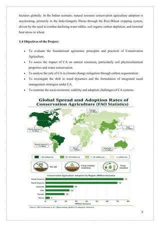 2
hectares globally. In the Indian scenario, natural resource conservation agriculture adoption is
accelerating, primarily in the Indo-Gangetic Plains through the Rice-Wheat cropping system,
driven by the need to combat declining water tables, soil organic carbon depletion, and terminal
heat stress in wheat.
1.4 Objectives of the Project:
• To evaluate the foundational agronomic principles and practices of Conservation
Agriculture.
• To assess the impact of CA on natural resources, particularly soil physicochemical
properties and water conservation.
• To analyse the role of CA in climate change mitigation through carbon sequestration.
• To investigate the shift in weed dynamics and the formulation of integrated weed
management strategies under CA.
• To examine the socio-economic viability and adoption challenges of CA systems.
 