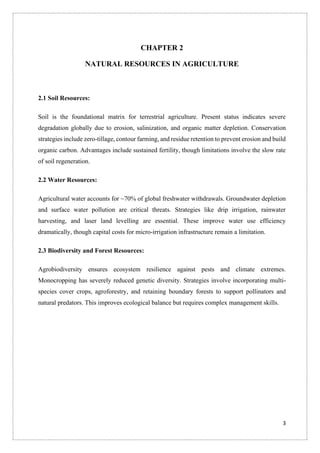3
CHAPTER 2
NATURAL RESOURCES IN AGRICULTURE
2.1 Soil Resources:
Soil is the foundational matrix for terrestrial agriculture. Present status indicates severe
degradation globally due to erosion, salinization, and organic matter depletion. Conservation
strategies include zero-tillage, contour farming, and residue retention to prevent erosion and build
organic carbon. Advantages include sustained fertility, though limitations involve the slow rate
of soil regeneration.
2.2 Water Resources:
Agricultural water accounts for ~70% of global freshwater withdrawals. Groundwater depletion
and surface water pollution are critical threats. Strategies like drip irrigation, rainwater
harvesting, and laser land levelling are essential. These improve water use efficiency
dramatically, though capital costs for micro-irrigation infrastructure remain a limitation.
2.3 Biodiversity and Forest Resources:
Agrobiodiversity ensures ecosystem resilience against pests and climate extremes.
Monocropping has severely reduced genetic diversity. Strategies involve incorporating multi-
species cover crops, agroforestry, and retaining boundary forests to support pollinators and
natural predators. This improves ecological balance but requires complex management skills.
 