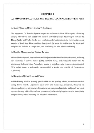 5
CHAPTER 4
AGRONOMIC PRACTICES AND TECHNOLOGICAL INTERVENTIONS
4.1 Zero-Tillage and Direct Seeding Technologies:
The success of CA heavily depends on precise seed-cum-fertilizer drills capable of sowing
directly into untilled soil loaded with loose or anchored residues. Technologies such as the
Happy Seeder and Turbo Seeder have revolutionized wheat sowing in the rice-wheat cropping
systems of South Asia. These machines slice through the heavy rice residue, sow the wheat seed
and place the fertilizer in a single pass, thus eliminating the need for residue burning.
4.2 Residue Management vs. Residue Burning:
In conventional systems, crop residues are often perceived as a nuisance and are burned, releasing
vast quantities of carbon dioxide (CO2), methane (CH4), and particulate matter into the
atmosphere. In Conservation Agriculture, residue is treated as a vital resource. A minimum of
30% surface cover is universally recommended to realize the benefits of Conservation
Agriculture.
4.3 Inclusion of Cover Crops and Pulses:
Cover cropping involves planting specific crops not for primary harvest, but to cover the soil
during fallow periods. Leguminous cover crops and pulses (e.g., mungbean, chickpea) fix
nitrogen and improve soil structure. Including green gram/mungbean in the traditional rice-wheat
rotation (forming a Rice-Wheat-Green gram system) substantially improves system productivity
and profitability while bolstering soil microbial communities.
 