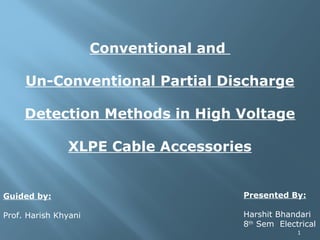 1
Conventional and
Un-Conventional Partial Discharge
Detection Methods in High Voltage
XLPE Cable Accessories
Presented By:
Harshit Bhandari
8th
Sem Electrical
Guided by:
Prof. Harish Khyani
 
