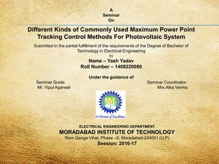 A
Seminar
On
Different Kinds of Commonly Used Maximum Power Point
Tracking Control Methods For Photovoltaic System
Submitted in the partial fulfillment of the requirements of the Degree of Bachelor of
Technology in Electrical Engineering
by
Name – Yash Yadav
Roll Number – 1408220080
Under the guidance of
Seminar Guide Seminar Coordinator
Mr. Vipul Agarwal Mrs.Alka Verma
ELECTRICAL ENGINEERING DEPARTMENT
MORADABAD INSTITUTE OF TECHNOLOGY
Ram Ganga Vihar, Phase –II, Moradabad-244001 (U.P)
Session: 2016-17
 