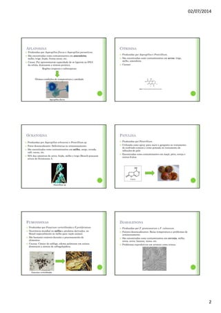 02/07/2014
2
AFLATOXINA
Produzidas por Aspergillus flavus e Aspergillus parasiticus.
São encontradas como contaminantes em amendoim,
milho, trigo, feijão, frutas secas, etc.
Causa: Por apresentarem capacidade de se ligarem ao DNA
da célula, diminuem a síntese proteica.
Regiões tropicais e subtropicais
Ótimas condições de temperatura e umidade
Aspergillus flavus
CITRININA
Produzidas por Aspergillus e Penicillium.
São encontradas como contaminantes em arroz, trigo,
milho, amendoim.
Causas:
OCRATOXINA
Produzidas por Aspergillus ochraceus e Penicillium sp.
Fator desencadeante: Deficiências no armazenamento.
São encontrados como contaminantes em milho, sorgo, cevada,
café, cacau, etc.
50% das amostras de arroz, feijão, milho e trigo (Brasil) possuem
níveis de Ocratoxina A.
Penicillium sp
PATULINA
Produzidas por Penicillium.
Utilizada como spray para nariz e garganta no tratamento
do resfriado comum e como pomada no tratamento de
infecções de pele.
Encontradas como contaminantes em maçã, pêra, cereja e
outros frutos.
FUMONISINAS
Produzidas por Fusarium verticillioides e F.proliferatum.
Ocorrência mundial no milho e produtos derivados, no
Brasil especialmente no milho para ração animal.
São bastante estáveis durante o processamento de
alimentos.
Causas: Câncer de esôfago, edema pulmonar em suínos,
diminuem a síntese de esfingolipídeos.
Fusarium verticillioides
ZEARALENONA
Produzidas por F. graminearum e F. culmorum.
Fatores desencadeantes: Baixa temperatura e problemas de
armazenamento.
São encontradas como contaminantes em cerveja, milho,
aveia, arroz, banana, nozes, etc.
Problemas reprodutivos em animais como ovinos.
 