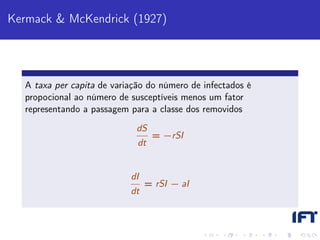 Kermack & McKendrick (1927)




  A taxa per capita de variação do número de infectados é
  propocional ao número de susceptíveis menos um fator
  representando a passagem para a classe dos removidos
                             dS
                                  = −rSI
                             dt


                           dI
                                = rSI − aI
                           dt
 