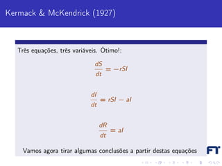 Kermack & McKendrick (1927)



  Três equações, três variáveis. Ótimo!:

                              dS
                                   = −rSI
                              dt


                            dI
                                 = rSI − aI
                            dt


                                 dR
                                      = aI
                                 dt

    Vamos agora tirar algumas conclusões a partir destas equações
 