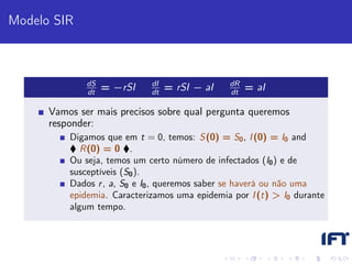 Modelo SIR



              dS             dI                dR
              dt
                   = −rSI    dt
                                  = rSI − aI   dt
                                                    = aI

      Vamos ser mais precisos sobre qual pergunta queremos
      responder:
          Digamos que em t = 0, temos: S(0) = S0 , I (0) = I0 and
             R(0) = 0 .
          Ou seja, temos um certo número de infectados (I0 ) e de
          susceptíveis (S0 ).
          Dados r , a, S0 e I0 , queremos saber se haverá ou não uma
          epidemia. Caracterizamos uma epidemia por I (t) > I0 durante
          algum tempo.
 