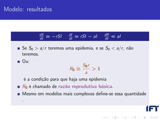 Modelo: resultados


              dS            dI                dR
              dt
                   = −rSI   dt
                                 = rSI − aI   dt
                                                   = aI

      Se S0 > a/r teremos uma epidemia, e se S0 < a/r , não
      teremos.
      Ou:
                                    S0 r
                            R0 ≡       >1
                                    a
       é a condição para que haja uma epidemia
      R0 é chamado de razão reprodutiva básica.
      Mesmo em modelos mais complexos deﬁne-se essa quantidade
      .
 