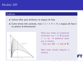Modelo SIR

  Gráﬁcos

      Vamos olhar para dinâmica no espaço de fase.
      Como temos três variáveis, mas S + I + R = N, o espaço de fase é
      na prática bi-dimensional.

                                   Note que todas as trajetórias
                                   terminam em I = 0 quando
                                   t → ∞. A epidemia cessa
                                   por si mesma.
                                     Veja que S(t → ∞) = 0.

                                   Nem todo mundo adquiriu a
                                   doença.
 