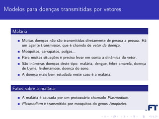 Modelos para doenças transmitidas por vetores


   Malária
       Muitas doenças não são transmitidas diretamente de pessoa a pessoa. Há
       um agente transmissor, que é chamdo de vetor da doença.
       Mosquitos, carrapatos, pulgas...
       Para muitas situações é preciso levar em conta a dinâmica do vetor.
       São inúmeras doenças deste tipo: malária, dengue, febre amarela, doença
       de Lyme, leishmaniose, doença do sono.
       A doença mais bem estudada neste caso é a malária.


   Fatos sobre a malária
       A malária é causada por um protozoário chamado Plasmodium.
       Plasmodium é transmitido por mosquitos do genus Anopheles.
 