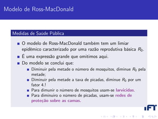 Modelo de Ross-MacDonald


  Medidas de Saúde Pública

      O modelo de Ross-MacDonald também tem um limiar
      epidêmico caracterizado por uma razão reprodutiva básica R0 .
      É uma expressão grande que omitimos aqui.
      Do modelo se conclui que:
          Diminuir pela metade o número de mosquitos, diminue R0 pela
          metade;
          Diminuir pela metade a taxa de picadas, diminue R0 por um
          fator 4.!
          Para dimunir o número de mosquitos usam-se larvicidas.
          Para diminuiro o número de picadas, usam-se redes de
          proteção sobre as camas.
 