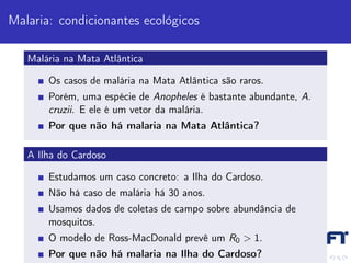 Malaria: condicionantes ecológicos

   Malária na Mata Atlântica

       Os casos de malária na Mata Atlântica são raros.
       Porém, uma espécie de Anopheles é bastante abundante, A.
       cruzii. E ele é um vetor da malária.
       Por que não há malaria na Mata Atlântica?

   A Ilha do Cardoso

       Estudamos um caso concreto: a Ilha do Cardoso.
       Não há caso de malária há 30 anos.
       Usamos dados de coletas de campo sobre abundância de
       mosquitos.
       O modelo de Ross-MacDonald prevê um R0 > 1.
       Por que não há malaria na Ilha do Cardoso?
 