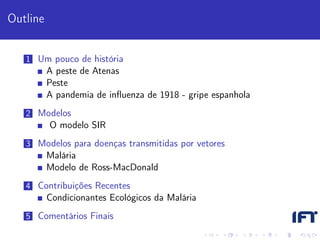 Outline


   1 Um pouco de história
          A peste de Atenas
          Peste
          A pandemia de inﬂuenza de 1918 - gripe espanhola
   2 Modelos
          O modelo SIR
   3 Modelos para doenças transmitidas por vetores
          Malária
          Modelo de Ross-MacDonald
   4 Contribuições Recentes
          Condicionantes Ecológicos da Malária
   5 Comentários Finais
 