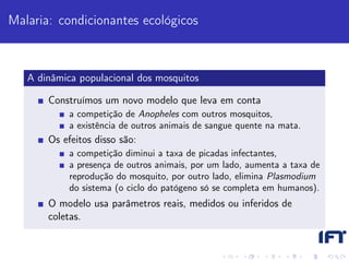 Malaria: condicionantes ecológicos



   A dinâmica populacional dos mosquitos

       Construímos um novo modelo que leva em conta
            a competição de Anopheles com outros mosquitos,
            a existência de outros animais de sangue quente na mata.
       Os efeitos disso são:
            a competição diminui a taxa de picadas infectantes,
            a presença de outros animais, por um lado, aumenta a taxa de
            reprodução do mosquito, por outro lado, elimina Plasmodium
            do sistema (o ciclo do patógeno só se completa em humanos).
       O modelo usa parâmetros reais, medidos ou inferidos de
       coletas.
 