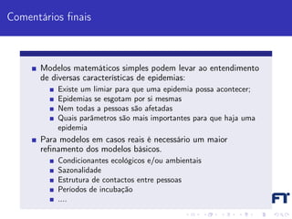 Comentários ﬁnais



      Modelos matemáticos simples podem levar ao entendimento
      de diversas características de epidemias:
          Existe um limiar para que uma epidemia possa acontecer;
          Epidemias se esgotam por si mesmas
          Nem todas a pessoas são afetadas
          Quais parâmetros são mais importantes para que haja uma
          epidemia
      Para modelos em casos reais é necessário um maior
      reﬁnamento dos modelos básicos.
          Condicionantes ecológicos e/ou ambientais
          Sazonalidade
          Estrutura de contactos entre pessoas
          Períodos de incubação
          ....
 